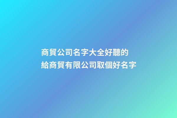 商貿公司名字大全好聽的 給商貿有限公司取個好名字-第1張-公司起名-玄機派